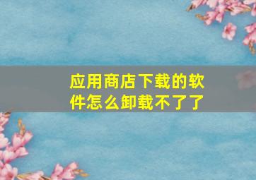 应用商店下载的软件怎么卸载不了了