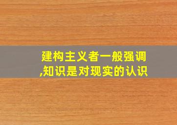 建构主义者一般强调,知识是对现实的认识