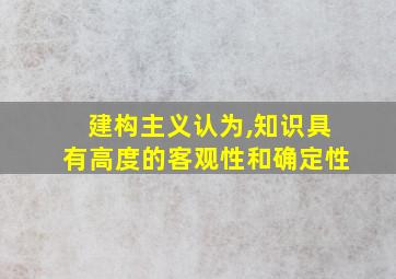 建构主义认为,知识具有高度的客观性和确定性