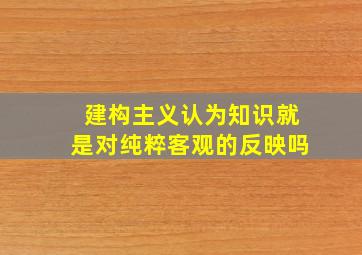 建构主义认为知识就是对纯粹客观的反映吗