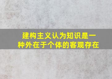 建构主义认为知识是一种外在于个体的客观存在