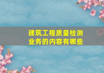 建筑工程质量检测业务的内容有哪些