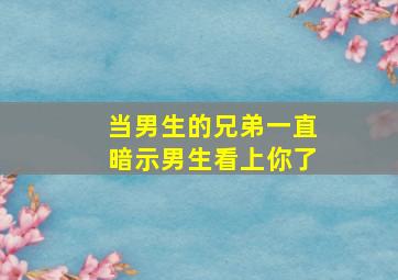 当男生的兄弟一直暗示男生看上你了