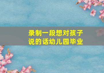 录制一段想对孩子说的话幼儿园毕业