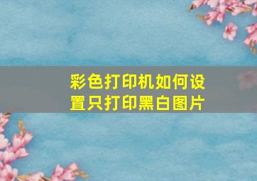 彩色打印机如何设置只打印黑白图片