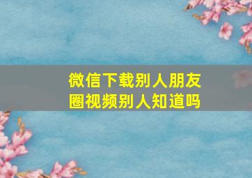 微信下载别人朋友圈视频别人知道吗