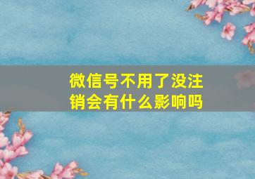 微信号不用了没注销会有什么影响吗