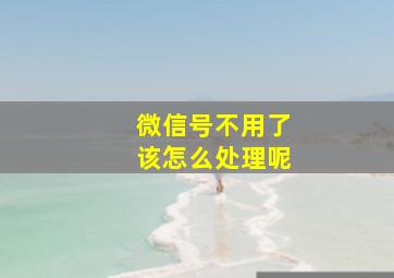 微信号不用了该怎么处理呢