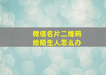 微信名片二维码给陌生人怎么办