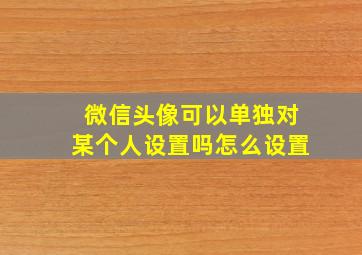 微信头像可以单独对某个人设置吗怎么设置