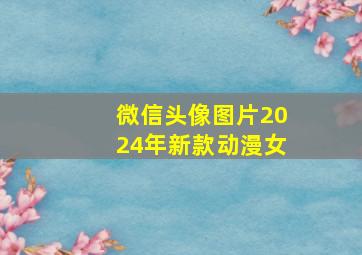 微信头像图片2024年新款动漫女