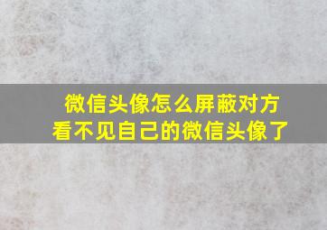 微信头像怎么屏蔽对方看不见自己的微信头像了