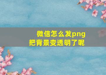 微信怎么发png把背景变透明了呢