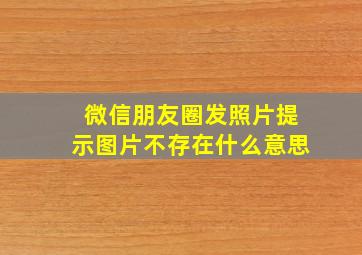 微信朋友圈发照片提示图片不存在什么意思