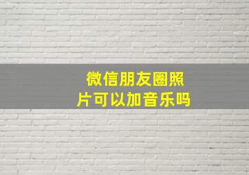 微信朋友圈照片可以加音乐吗