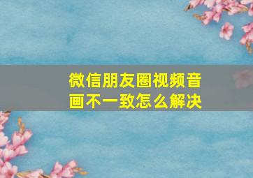 微信朋友圈视频音画不一致怎么解决