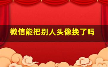 微信能把别人头像换了吗