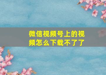 微信视频号上的视频怎么下载不了了