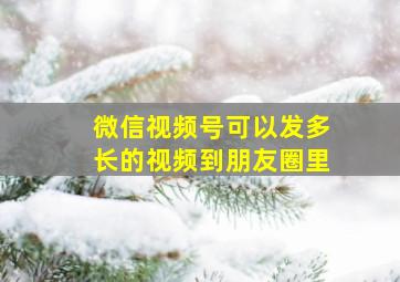 微信视频号可以发多长的视频到朋友圈里