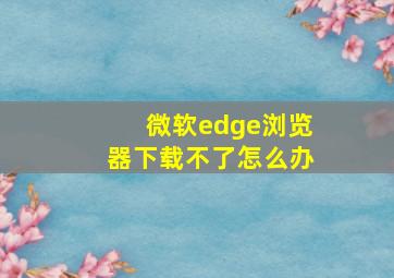 微软edge浏览器下载不了怎么办