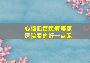 心脑血管疾病哪家医院看的好一点呢