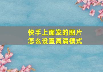 快手上面发的图片怎么设置高清模式