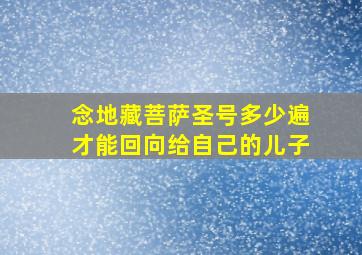 念地藏菩萨圣号多少遍才能回向给自己的儿子