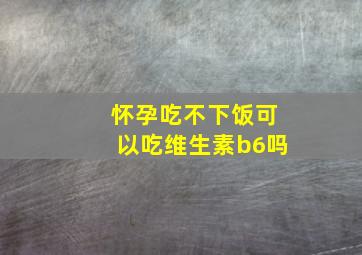 怀孕吃不下饭可以吃维生素b6吗