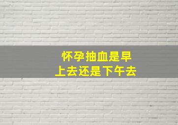 怀孕抽血是早上去还是下午去