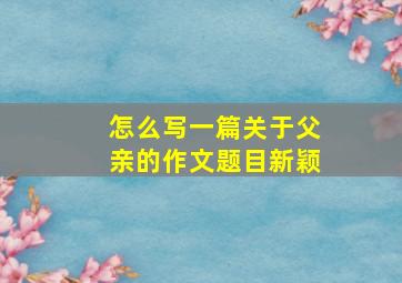 怎么写一篇关于父亲的作文题目新颖