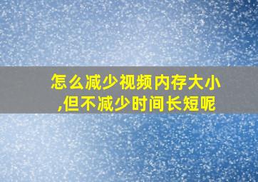 怎么减少视频内存大小,但不减少时间长短呢