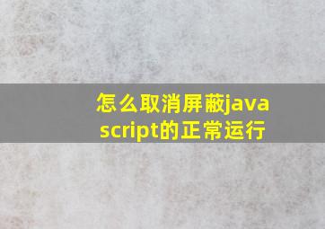 怎么取消屏蔽javascript的正常运行