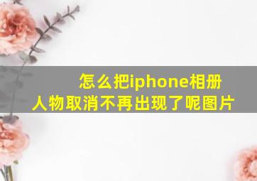 怎么把iphone相册人物取消不再出现了呢图片