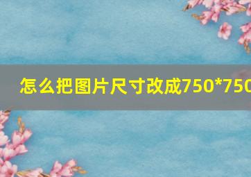 怎么把图片尺寸改成750*750