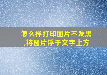 怎么样打印图片不发黑,将图片浮于文字上方