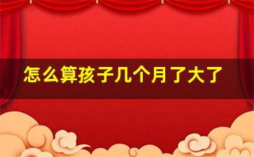 怎么算孩子几个月了大了