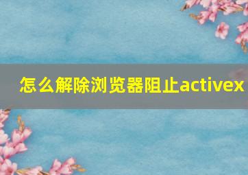 怎么解除浏览器阻止activex