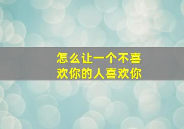 怎么让一个不喜欢你的人喜欢你