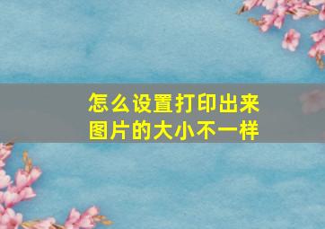 怎么设置打印出来图片的大小不一样