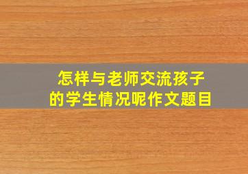 怎样与老师交流孩子的学生情况呢作文题目