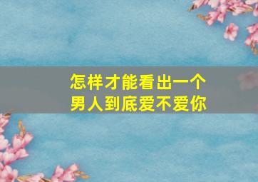 怎样才能看出一个男人到底爱不爱你