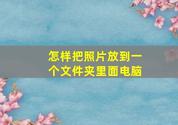 怎样把照片放到一个文件夹里面电脑