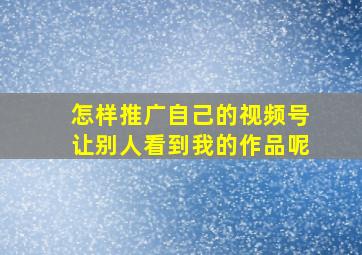 怎样推广自己的视频号让别人看到我的作品呢