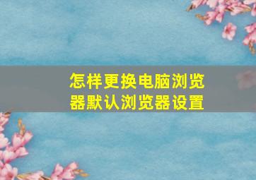 怎样更换电脑浏览器默认浏览器设置