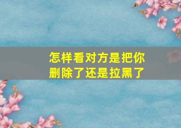 怎样看对方是把你删除了还是拉黑了