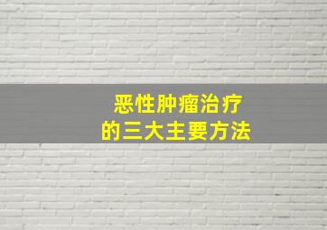 恶性肿瘤治疗的三大主要方法