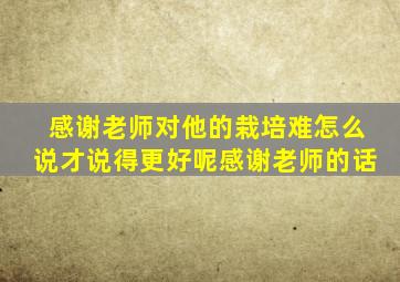 感谢老师对他的栽培难怎么说才说得更好呢感谢老师的话