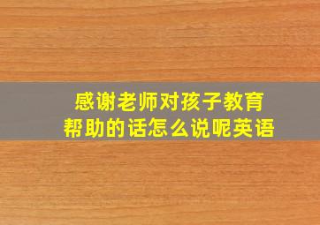 感谢老师对孩子教育帮助的话怎么说呢英语