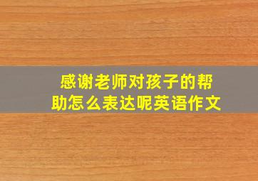 感谢老师对孩子的帮助怎么表达呢英语作文