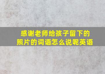 感谢老师给孩子留下的照片的词语怎么说呢英语